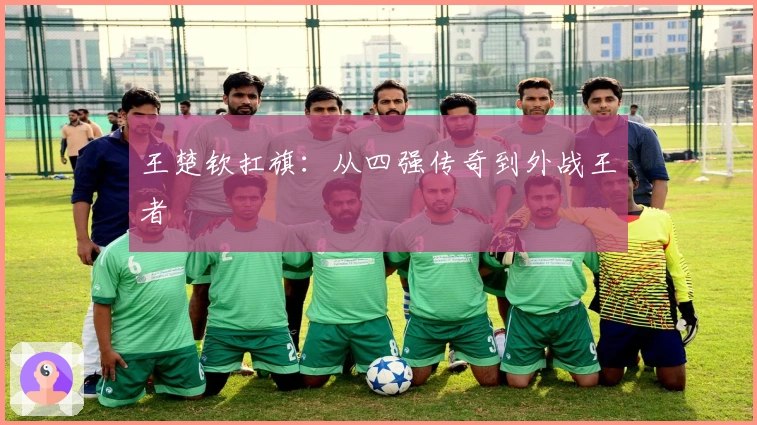 王楚钦扛旗：从四强传奇到外战王者