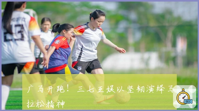 广马开跑！三七互娱以坚韧演绎马拉松精神