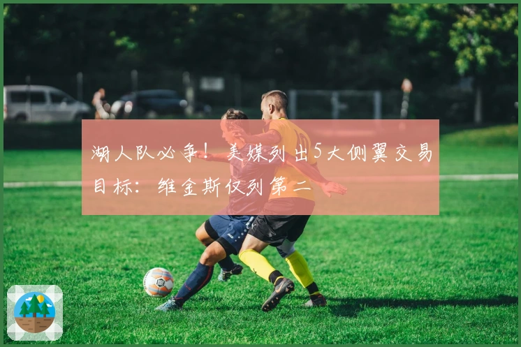 湖人队必争！美媒列出5大侧翼交易目标：维金斯仅列第二