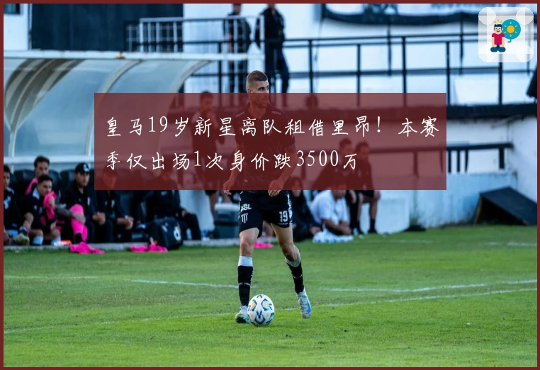 皇马19岁新星离队租借里昂！本赛季仅出场1次身价跌3500万