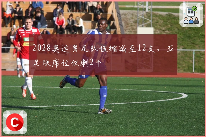 2028奥运男足队伍缩减至12支，亚足联席位仅剩2个