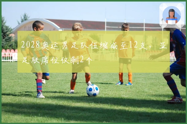 2028奥运男足队伍缩减至12支，亚足联席位仅剩2个
