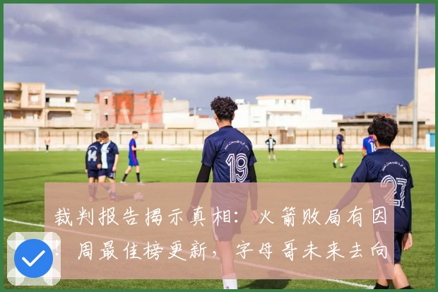 裁判报告揭示真相：火箭败局有因！周最佳榜更新，字母哥未来去向曝光