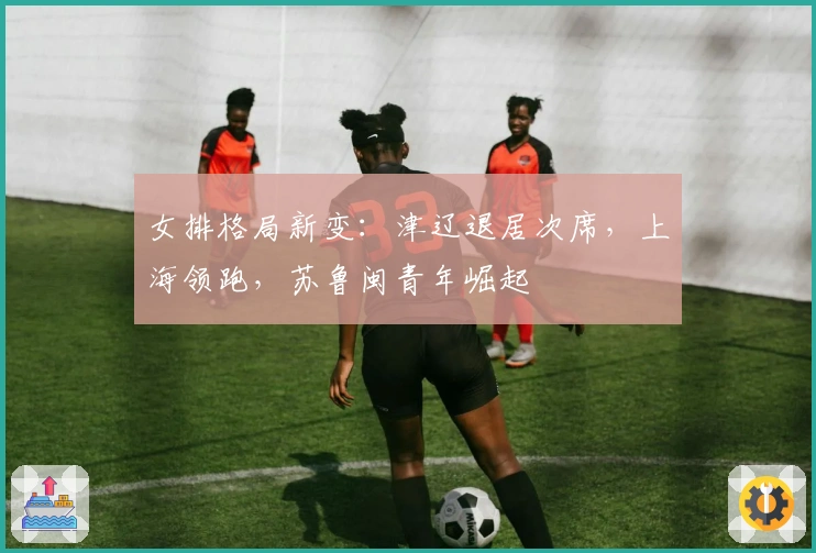 女排格局新变：津辽退居次席，上海领跑，苏鲁闽青年崛起