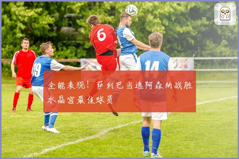 全能表现！萨利巴当选阿森纳战胜水晶宫最佳球员