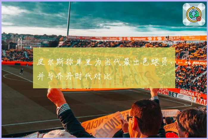 皮尔斯称库里为当代最出色球员，并与乔丹时代对比