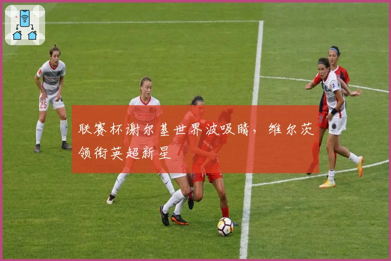 联赛杯谢尔基世界波吸睛，维尔茨领衔英超新星