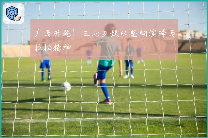 广马开跑！三七互娱以坚韧演绎马拉松精神